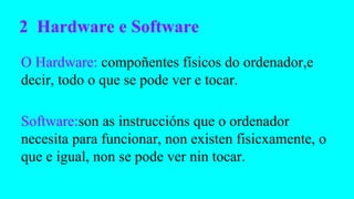 2 Hardware e Software
O Hardware: compoñentes físicos do ordenador,e
decir, todo o que se pode ver e tocar.
Software:son as instruccións que o ordenador
necesita para funcionar, non existen fisicxamente, o
que e igual, non se pode ver nin tocar.

 