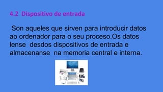 4.2 Dispositivo de entrada
Son aqueles que sirven para introducir datos
ao ordenador para o seu proceso.Os datos
lense desdos dispositivos de entrada e
almacenanse na memoria central e interna.

 