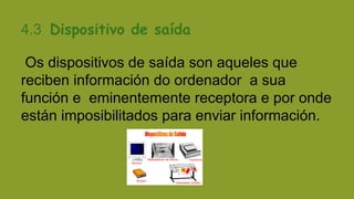 4.3 Dispositivo de saída
Os dispositivos de saída son aqueles que
reciben información do ordenador a sua
función e eminentemente receptora e por onde
están imposibilitados para enviar información.

 