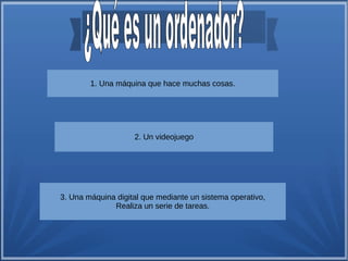 1. Una máquina que hace muchas cosas. 
2. Un videojuego 
3. Una máquina digital que mediante un sistema operativo, 
Realiza un serie de tareas. 
 