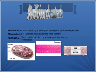 El ratón: Es el instrumento que sirve para manejar la flecha en la pantalla. 
El teclado: Es el “aparato” que utilizamos para escribir. 
El CD-ROM: Es la unidad de disco que sirve para leer discos 
compactos. 
 