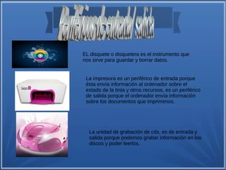 EL disquete o disquetera es el instrumento que 
nos sirve para guardar y borrar datos. 
La impresora es un periférico de entrada porque 
ésta envía información al ordenador sobre el 
estado de la tinta y otros recursos, es un periférico 
de salida porque el ordenador envía información 
sobre los documentos que imprimimos. 
La unidad de grabación de cds, es de entrada y 
salida porque podemos grabar información en los 
discos y poder leerlos. 
 