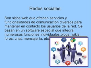 Redes sociales:
Son sitios web que ofrecen servicios y
funcionalidades de comunicación diversos para
mantener en contacto los usuarios de la red. Se
basan en un software especial que integra
numerosas funciones individuales:blogs, wikis,
foros, chat, mensajería, etc.
 