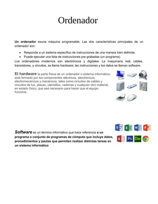 Ordenador
Un ordenador esuna máquina programable. Las dos características principales de un
ordenador son:
• Responde a un sistema específico de instrucciones de una manera bien definida.
• Puede ejecutar una lista de instrucciones pre grabadas (un programa).
Los ordenadores modernos son electrónicos y digitales. La maquinaria real, cables,
transistores, y circuitos, se llama hardware; las instrucciones y los datos se llaman software.
El hardware la parte física de un ordenador o sistema informático,
está formado por los componentes eléctricos, electrónicos,
electromecánicos y mecánicos, tales como circuitos de cables y
circuitos de luz, placas, utensilios, cadenas y cualquier otro material,
en estado físico, que sea necesario para hacer que el equipo
funcione.
Software es un término informático que hace referencia a un
programa o conjunto de programas de cómputo que incluye datos,
procedimientos y pautas que permiten realizar distintas tareas en
un sistema informático