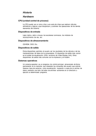Historia
Hardware
CPU (unidad central de proceso)
La CPU puede ser un único chip o una serie de chips que realizan cálculos
aritméticos y lógicos y que temporizan y controlan las operaciones de los demás
elementos del sistema.
Dispositivos de entrada
Lápiz óptico, ratón o mouse, los escáneres luminosos, los módulos de
reconocimiento de vos, etc.
Dispositivos de almacenamiento
CD-ROM, DVD, Etc.
Dispositivos de salida
Estos dispositivos permiten al usuario ver los resultados de los cálculos o de las
manipulaciones de datos de la computadora. El dispositivo de salida más común
es la unidad de visualización (VDU, acrónimo de Video Display Unit), Otros
dispositivos de salida más comunes son la impresora y el modem.
Sistemas operativos
Un sistema operativo es un programa de control principal, almacenado de forma
permanente en la memoria, que interpreta los comandos del usuario que solicita
diversos tipos de servicios, como visualización, impresión o copia de un archivo de
datos; presenta una lista de todos los archivos existentes en un directorio o
ejecuta un determinado programa.
 