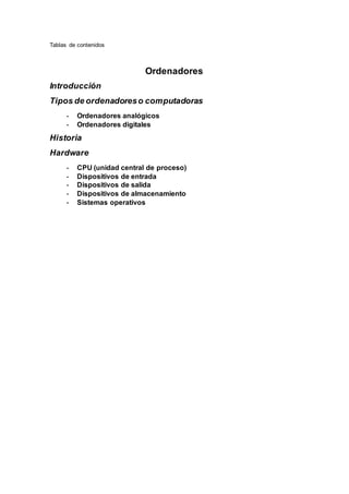 Tablas de contenidos
Ordenadores
Introducción
Tipos de ordenadoreso computadoras
- Ordenadores analógicos
- Ordenadores digitales
Historia
Hardware
- CPU (unidad central de proceso)
- Dispositivos de entrada
- Dispositivos de salida
- Dispositivos de almacenamiento
- Sistemas operativos
 
