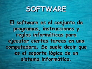 SOFTWARESOFTWARE
El software es el conjunto deEl software es el conjunto de
programas, instrucciones yprogramas, instrucciones y
reglas informáticas parareglas informáticas para
ejecutar ciertas tareas en unaejecutar ciertas tareas en una
computadora. Se suele decir quecomputadora. Se suele decir que
es el soporte lógico de unes el soporte lógico de un
sistema informático.sistema informático.
 