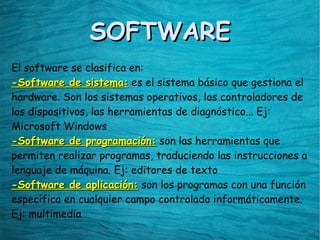SOFTWARESOFTWARE
El software se clasifica en:
-Software de sistema:-Software de sistema: ees el sistema básico que gestiona el
hardware. Son los sistemas operativos, los controladores de
los dispositivos, las herramientas de diagnóstico... Ej:
Microsoft Windows
-Software de programación:-Software de programación: son las herramientas que
permiten realizar programas, traduciendo las instrucciones a
lenguaje de máquina. Ej: editores de texto
-Software de aplicación:-Software de aplicación: son los programas con una función
específica en cualquier campo controlado informáticamente.
Ej: multimedia
 