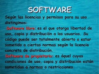 SOFTWARESOFTWARE
Según las licencias y permisos para su uso
distingimos:
Software libre:Software libre: es el que otorga libertad de
uso, copia y distribución a los usuarios. Su
código puede ser totalmente abierto o estar
sometido a ciertas normas según la licencia
concreta de distribución.
Software de propietario:Software de propietario: es áquel cuyas
condiciones de uso, copia y distribución están
sometidas a normas o restricciones.
 