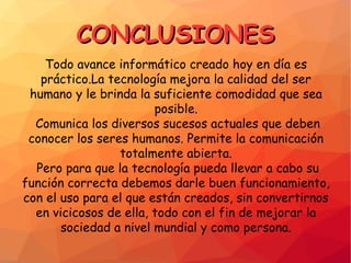 CONCLUSIONESCONCLUSIONES
Todo avance informático creado hoy en día es
práctico.La tecnología mejora la calidad del ser
humano y le brinda la suficiente comodidad que sea
posible.
Comunica los diversos sucesos actuales que deben
conocer los seres humanos. Permite la comunicación
totalmente abierta.
Pero para que la tecnología pueda llevar a cabo su
función correcta debemos darle buen funcionamiento,
con el uso para el que están creados, sin convertirnos
en vicicosos de ella, todo con el fin de mejorar la
sociedad a nivel mundial y como persona.
 