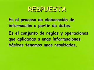 RESPUESTARESPUESTA
Es el proceso de elaboración deEs el proceso de elaboración de
información a partir de datos.información a partir de datos.
Es el conjunto de reglas y operacionesEs el conjunto de reglas y operaciones
que aplicadas a unas informacionesque aplicadas a unas informaciones
básicas tenemos unos resultados.básicas tenemos unos resultados.
 