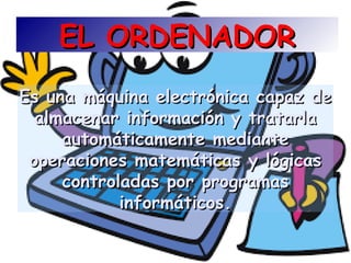 EL ORDENADOREL ORDENADOR
Es una máquina electrónica capaz deEs una máquina electrónica capaz de
almacenar información y tratarlaalmacenar información y tratarla
automáticamente medianteautomáticamente mediante
operaciones matemáticas y lógicasoperaciones matemáticas y lógicas
controladas por programascontroladas por programas
informáticos.informáticos.
 