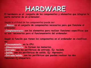HARDWAREHARDWARE
El hardware es el conjunto de los componentes y elementos que integran la
parte material de un ordenador.
Según la utilidad de los componentes puede ser:
-Básico:-Básico:es el conjunto de componentes necesarios para que funcione el
ordenador.
-Complementario:-Complementario: son los elementos para realizar funciones específicas que
no son necesarias para el funcionamiento del ordenador.
Según la función que tienen los componentes en el ordenador se clasifican
en:
-Procesamiento: es la CPU.
-Almacenamiento: lo forman las memorias.
-Entrada: son los periféricos de entrada. Ej: teclado
-Salida: son los periféricos de salida. Ej: impresora.
-Entrada/salida: son los periféricos que pueden realizar las dos
funciones.Ej:disquetera
 