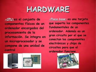 HARDWAREHARDWARE
-CPU:-CPU:es el conjunto de
componentes físicos de un
ordenador encargados del
procesamiento de la
información. Se integra en
un microprocesador y se
compone de una unidad de
control
.
-Placa base:-Placa base: es una tarjeta
que soporta los componentes
fundamentales de un
ordenador. Además es un
gran circuito por el que se
conectan los componentes
electrónicos y chips de
circuitos para que el
ordenador funcione.
 
