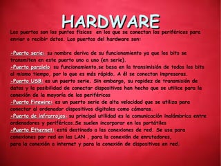 HARDWAREHARDWARELos puertos son los puntos físicos en los que se conectan los periféricos para
enviar o recibir datos. Los puertos del hardware son:
-Puerto serie:-Puerto serie: su nombre deriva de su funcionamiento ya que los bits se
transmiten en este puerto uno a uno (en serie).
-Puerto paralelo-Puerto paralelo: su funcionamiento,se basa en la transimisión de todos los bits
al mismo tiempo, por lo que es más rápido. A él se conectan impresoras.
-Puerto USB:-Puerto USB: es un puerto serie. Sin embargo, su rapidez de transmisión de
datos y la posibilidad de conectar dispositivos han hecho que se utilice para la
conexión de la mayoría de los periféricos
-Puerto Firewire:-Puerto Firewire: es un puerto serie de alta velocidad que se utiliza para
conectar al ordenador dispositivos digitales como cámaras.
-Puerto de infrarrojos:-Puerto de infrarrojos: su principal utilidad es la comunicación inalámbrica entre
ordenadores y periféricos.Se suelen incorporar en los portátiles
-Puerto Ethernet:-Puerto Ethernet: está destinado a las conexiones de red. Se usa para
conexiones por red en las LAN , para la conexión de enrutadores,
para la conexión a internet y para la conexión de dispositivos en red.
 