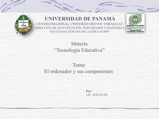Tema:
El ordenador y sus componentes
UNIVERSIDAD DE PANAMÁ
CENTRO REGIONAL UNIVERSITARIO DE VERAGUAS
DIRECCIÓN DE INVESTIGACIÓN, POSTGRADOS Y MAESTRÍAS
FACULTAD CIENCIAS DE LA EDUCACIÓN
Materia
“Tecnología Educativa”
Por:
LIC. JESUS LEE
 