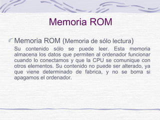 Memoria ROM
Memoria ROM (Memoria de sólo lectura)
Su contenido sólo se puede leer. Esta memoria
almacena los datos que permiten al ordenador funcionar
cuando lo conectamos y que la CPU se comunique con
otros elementos. Su contenido no puede ser alterado, ya
que viene determinado de fabrica, y no se borra si
apagamos el ordenador.
 
