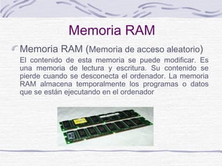 Memoria RAM
Memoria RAM (Memoria de acceso aleatorio)
El contenido de esta memoria se puede modificar. Es
una memoria de lectura y escritura. Su contenido se
pierde cuando se desconecta el ordenador. La memoria
RAM almacena temporalmente los programas o datos
que se están ejecutando en el ordenador
 