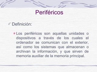 Periféricos
Definición:
Los periféricos son aquellas unidades o
dispositivos a través de los cuales el
ordenador se comunican con el exterior,
así como los sistemas que almacenan o
archivan la información, y que sirven de
memoria auxiliar de la memoria principal.
 