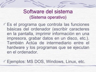 Software del sistema
(Sistema operativo)
Es el programa que controla las funciones
básicas del ordenador (escribir caracteres
en la pantalla, imprimir información en una
impresora, grabar datos en un disco, etc.).
También Actúa de intermediario entre el
hardware y los programas que se ejecutan
en el ordenador.
Ejemplos: MS DOS, Windows, Linux, etc.
 