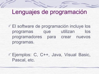 Lenguajes de programación
El software de programación incluye los
programas que utilizan los
programadores para crear nuevos
programas.
Ejemplos: C, C++, Java, Visual Basic,
Pascal, etc.
 