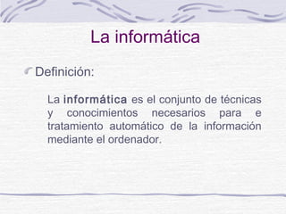 La informática
Definición:
La informática es el conjunto de técnicas
y conocimientos necesarios para e
tratamiento automático de la información
mediante el ordenador.
 