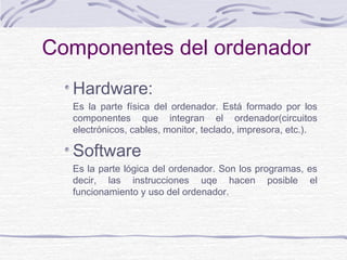 Hardware:
Es la parte física del ordenador. Está formado por los
componentes que integran el ordenador(circuitos
electrónicos, cables, monitor, teclado, impresora, etc.).
Software
Es la parte lógica del ordenador. Son los programas, es
decir, las instrucciones uqe hacen posible el
funcionamiento y uso del ordenador.
Componentes del ordenador
 