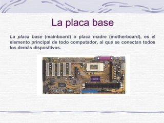 La placa base
La placa base (mainboard) o placa madre (motherboard), es el
elemento principal de todo computador, al que se conectan todos
los demás dispositivos.
 