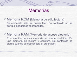 Memorias
Memoria ROM (Memoria de sólo lectura)
Su contenido sólo se puede leer. Su contenido no se
borra si apagamos el ordenador.
Memoria RAM (Memoria de acceso aleatorio)
El contenido de esta memoria se puede modificar. Es
una memoria de lectura y escritura. Su contenido se
pierde cuando se desconecta el ordenador.
 