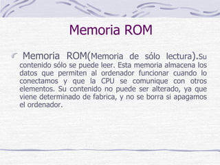 Memoria ROM
Memoria ROM(Memoria de sólo lectura).Su
contenido sólo se puede leer. Esta memoria almacena los
datos que permiten al ordenador funcionar cuando lo
conectamos y que la CPU se comunique con otros
elementos. Su contenido no puede ser alterado, ya que
viene determinado de fabrica, y no se borra si apagamos
el ordenador.
 