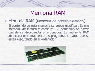 Memoria RAM
Memoria RAM (Memoria de acceso aleatorio)
El contenido de esta memoria se puede modificar. Es una
memoria de lectura y escritura. Su contenido se pierde
cuando se desconecta el ordenador. La memoria RAM
almacena temporalmente los programas o datos que se
están ejecutando en el ordenador
 