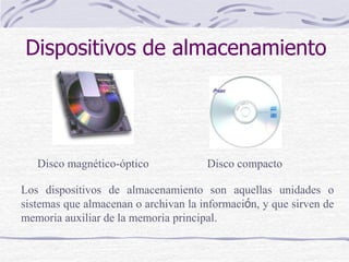 Dispositivos de almacenamiento
Disco compactoDisco magnético-óptico
Los dispositivos de almacenamiento son aquellas unidades o
sistemas que almacenan o archivan la información, y que sirven de
memoria auxiliar de la memoria principal.
 