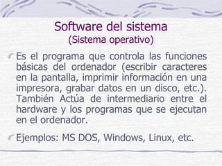 Software del sistema
(Sistema operativo)
Es el programa que controla las funciones
básicas del ordenador (escribir caracteres
en la pantalla, imprimir información en una
impresora, grabar datos en un disco, etc.).
También Actúa de intermediario entre el
hardware y los programas que se ejecutan
en el ordenador.
Ejemplos: MS DOS, Windows, Linux, etc.
 