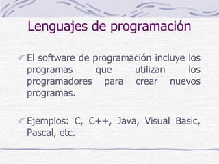Lenguajes de programación
El software de programación incluye los
programas que utilizan los
programadores para crear nuevos
programas.
Ejemplos: C, C++, Java, Visual Basic,
Pascal, etc.
 