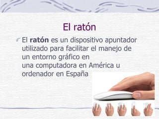 El ratón
El ratón es un dispositivo apuntador
utilizado para facilitar el manejo de
un entorno gráfico en
una computadora en América u
ordenador en España
 