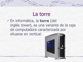 La torre
En informática, la torre (del
inglés tower), es una variante de la caja
de computadora caracterizada por
situarse en vertical.
 