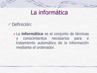 La informática
Definición:
La informática es el conjunto de técnicas
y conocimientos necesarios para e
tratamiento automático de la información
mediante el ordenador.
 