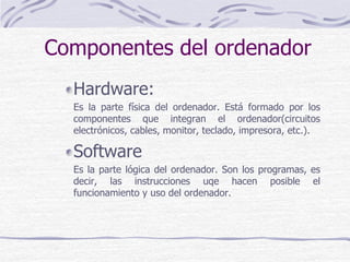 Hardware:
Es la parte física del ordenador. Está formado por los
componentes que integran el ordenador(circuitos
electrónicos, cables, monitor, teclado, impresora, etc.).
Software
Es la parte lógica del ordenador. Son los programas, es
decir, las instrucciones uqe hacen posible el
funcionamiento y uso del ordenador.
Componentes del ordenador
 