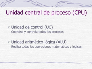 Unidad central de proceso (CPU)
Unidad de control (UC)
Coordina y controla todos los procesos
Unidad aritmético-lógica (ALU)
Realiza todas las operaciones matemáticas y lógicas.
 