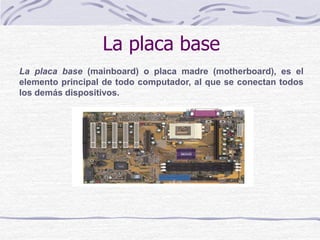 La placa base
La placa base (mainboard) o placa madre (motherboard), es el
elemento principal de todo computador, al que se conectan todos
los demás dispositivos.
 