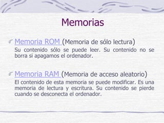 Memorias
Memoria ROM (Memoria de sólo lectura)
Su contenido sólo se puede leer. Su contenido no se
borra si apagamos el ordenador.
Memoria RAM (Memoria de acceso aleatorio)
El contenido de esta memoria se puede modificar. Es una
memoria de lectura y escritura. Su contenido se pierde
cuando se desconecta el ordenador.
 