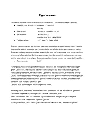 Egunerokoa
Lehengoko egunean CPU bat aukeratu genuen eta falta ziren elementuak jarri genituen.
● Disko gogorra jarri genion: - Modelo: ST340810A
- 40 GB
● Sare tarjeta: - Modelo: C100IM2BC140163
● Soinu tarjeta: - Modelo: ES1371
- Seriea: NO TE371920259084
● Tarjeta grafikoa: - ATI Raje Pro Turbo 8 MB
Bigarren egunean, ez zen izan lehengo egunaren antzerakoa, arazoak izan genituen. Hasteko
ordenagailua pizteko ahalegina egin genuen, baina soinu bat entzuten zen eta ez zen pizten.
Beraz, pentsatu genuen arazo bat izango zuela barnean eta konprobatuz gero, konturatu ginen
ram memoria falta zitzaiola. Behin arazoa zein zen jakinda, armariotik hartutako ram memoria
taldeko arduradunak eman zigun. Gero, odenagailuan kokatu genuen eta orduan bai, bazebilen.
● Ram memoria: - 3,3 V
Hurrengo egunetan ordenagaila formateatzen hasi ginen eta hori egiten denbora asko egon
ginen. Lehenengo, ordenagailua pizterakoan menura joan eta datu batzuk aldatu genituen.
Hori guztia egin ondoren, Ubuntu Sistema Operatiboa instalatu genuen, horretarako lehengo
Ubuntu sistema operatiboa deskargatuta zuen CD-a sartu genuen, eta Ubuntu instalatu genuen.
Bertan agertzen zen prosezua jarraitu genuen: euskara hizkuntza aukeratu, erabiltzailearen
izena ipini (Irati Dias) eta pasahitza ipini.
Denbora asko eraman zigun instalazio prosezu honek.
Azken egunetan, internetera konektatzen saiatu ginen baina hor ere arazoak izan genituen.
Dena ondo zegoela konprobatu genuen: kableak, konekzioak, etab.
Baina zerbaitek ez zuen funtzionatzen. Egun horretan ezin izan genuen jakin zergaitia,
interneten arazoak izango zirela suposatu genuen.
Hurrengo egunean, berriz saiatu ginen eta internetera konektatzeko aukera izan genuen.
 