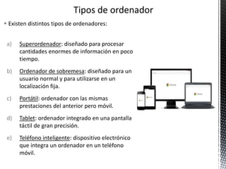  Existen distintos tipos de ordenadores:
a) Superordenador: diseñado para procesar
cantidades enormes de información en poco
tiempo.
b) Ordenador de sobremesa: diseñado para un
usuario normal y para utilizarse en un
localización fija.
c) Portátil: ordenador con las mismas
prestaciones del anterior pero móvil.
d) Tablet: ordenador integrado en una pantalla
táctil de gran precisión.
e) Teléfono inteligente: dispositivo electrónico
que integra un ordenador en un teléfono
móvil.
 
