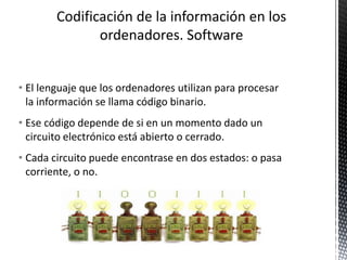 • El lenguaje que los ordenadores utilizan para procesar
la información se llama código binario.
• Ese código depende de si en un momento dado un
circuito electrónico está abierto o cerrado.
• Cada circuito puede encontrase en dos estados: o pasa
corriente, o no.
 