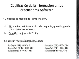Unidades de medida de la información.
a) Bit: unidad de información más pequeña, que solo puede
tomar dos valores: 0 ó 1.
b) Byte (B): conjunto de 8 bits.
Se utilizan múltiplos del byte, como:
 