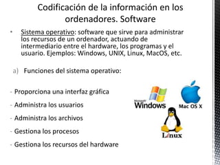 • Sistema operativo: software que sirve para administrar
los recursos de un ordenador, actuando de
intermediario entre el hardware, los programas y el
usuario. Ejemplos: Windows, UNIX, Linux, MacOS, etc.
a) Funciones del sistema operativo:
- Proporciona una interfaz gráfica
- Administra los usuarios
- Administra los archivos
- Gestiona los procesos
- Gestiona los recursos del hardware
 