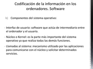 b) Componentes del sistema operativo:
- Interfaz de usuario: software que actúa de intermediario entre
el ordenador y el usuario.
- Núcleo o Kernel: es la parte más importante del sistema
operativo ya que realiza todas las demás funciones.
- Llamadas al sistema: mecanismo utilizado por las aplicaciones
para comunicarse con el núcleo y solicitar determinados
servicios.
 
