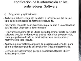 c) Programas y aplicaciones:
- Archivo o fichero: conjunto de datos e información del mismo
tipo que se almacena de forma estructurada.
- Programa: conjunto de instrucciones que se dan a un ordenador
para realizar un proceso determinado
- Firmware: actualmente se utiliza para denominar cierta parte del
software que, los ordenadores y otras máquinas programadas,
traen pregrabado desde su fabricación y que suele estar en
memorias de sólo lectura.
- Aplicación informática: conjunto de programas diseñados para
que el ordenador pueda desarrollar un trabajo determinado.
- Licencias de software: Se pueden clasificar: Software libre y
Software privativo.
 