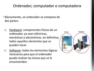 • Básicamente, un ordenador se compone de
dos partes:
a) Hardware: componentes físicos de un
ordenador, ya sean eléctricos,
mecánicos o electrónicos, en definitiva,
todos aquellos elementos que se
pueden tocar.
b) Software: todos los elementos lógicos
necesarios para que el ordenador
pueda realizar las tareas que se le
encomienden.
 