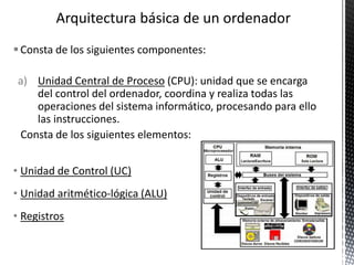 Consta de los siguientes componentes:
a) Unidad Central de Proceso (CPU): unidad que se encarga
del control del ordenador, coordina y realiza todas las
operaciones del sistema informático, procesando para ello
las instrucciones.
Consta de los siguientes elementos:
• Unidad de Control (UC)
• Unidad aritmético-lógica (ALU)
• Registros
 